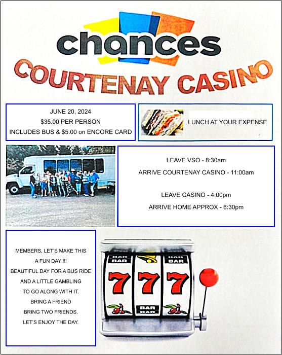 JUNE 20, 2024 $35.00 PER PERSON INCLUDES BUS & $5.00 on ENCORE CARD LUNCH AT YOUR EXPENSE LEAVE VSO - 8:30am ARRIVE COURTENAY CASINO - 11:00am  LEAVE CASINO - 4:00pm ARRIVE HOME APPROX - 6:30pm MEMBERS, LETS MAKE THIS A FUN DAY !!! BEAUTIFUL DAY FOR A BUS RIDE AND A LITTLE GAMBLING TO GO ALONG WITH IT. BRING A FRIEND BRING TWO FRIENDS. LETS ENJOY THE DAY.
